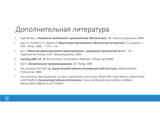 Дополнительная литература
1. Карл Вигерс, «Разработка требований к программному обеспечению». М. «Русская редакция», 2004
2. Басс Л., Клементс П., Кацман Р. Архитектура программного обеспечения на практике. 2-е издание. —
СПб.: Питер, 2006. — 575 с.: ил.
3. Буч Г. Объектно-ориентированное проектирование с примерами приложений на С++. - М.:
Издательство Бином, СПб.: Невский диалект, 1999
4. Learning UML 2.0 , By Kim Hamilton, Russell Miles, Publisher: O'Reilly, April 2006
5. Бек К. Экстремальное программирование. М.: Питер, 2002
6. Ivar Jacobson, Pan-Wei Ng, Aspect-Oriented Software Development with Use Cases, Addison Wesley
Professional, 2004
7. Paul Clements, Felix Bachmann, Len Bass, David Garlan, James Ivers, Reed Little, Paulo Merson, Robert Nord,
Judith Stafford; Documenting Software Architectures. Views and Beyond.Second Edition; Addison
Wesley;2010; ISBN-10: 0-321-55268-7
 