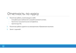 Отчетность по курсу
1. Расчетная работа, включающая в себя:
◦ Спецификацию требований к разрабатываемой системе;
◦ Прототипы пользовательских интерфейсов;
◦ Архитектуру ПО;
2. Расчетная работа сдается на электронном и бумажном носителе.
3. Зачет с оценкой .
 