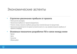 Экономические аспекты
• Стратегия увеличения прибыли от проекта
◦ Уменьшение расходов;
◦ Увеличение прибыли от проекта (маркетинг);
◦ Платить позже, получать прибыль раньше (мы платим меньше по процентам);
◦ Увеличение вероятности что проект останется жить (т.е. мы сможем получать прибыль от
проекта и впредь).
• Основные показатели разработки ПО и связи между ними
◦ Время
◦ Цена
◦ Качества
◦ Объем работ
8
 
