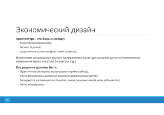 9
Экономический дизайн
Архитектура - это баланс между:
◦ техническим решением;
◦ бизнес задачей;
◦ социальным аспектом (участники проекта);
Изменения касающиеся одного направления зачастую касается другого (технические
изменения могут касаться бизнеса и т.д.)
Все решения должны быть:
◦ Практичные (их можно использовать прямо сейчас);
◦ Легко реализуемы (сложное решение дорого реализуется);
◦ Базируются на принципах (понятно, какое решение какой цели добивается);
◦ Легко обоснуемте;
 