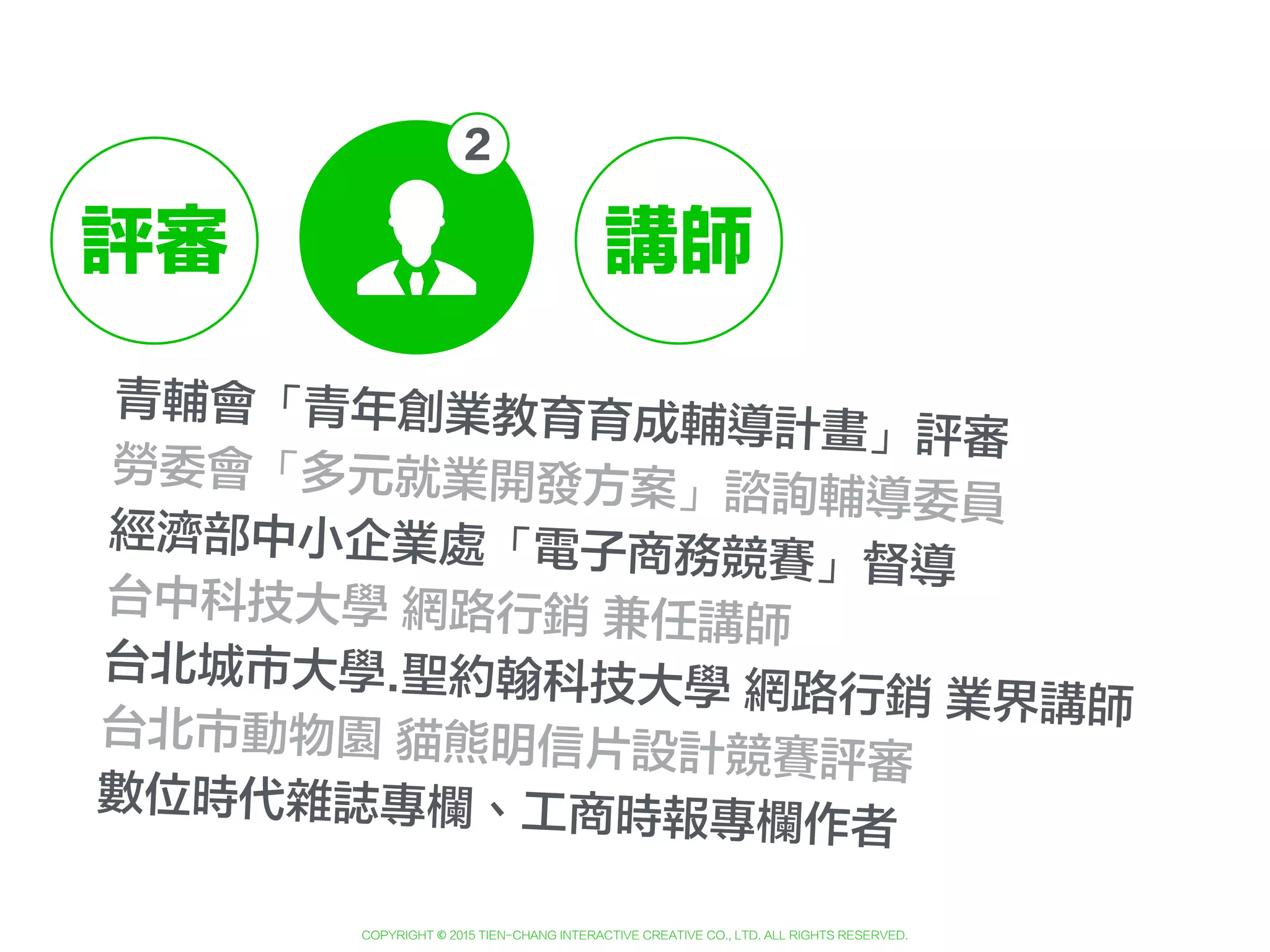 Copyright © 2015 Tien-Chang Interactive Creative Co., Ltd. All Rights Reserved.
＋
青輔會「青年創業教育育成輔導計畫」評審
勞委會「多元就業開發方案」諮詢輔導委員
經濟部中小企業處「電子商務競賽」督導
台中科技大學 網路行銷 兼任講師
台北城市大學.聖約翰科技大學 網路行銷 業界講師台北市動物園 貓熊明信片設計競賽評審
數位時代雜誌專欄、工商時報專欄作者
評審 講師
 