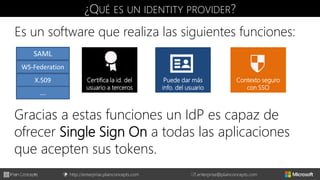 http://enterprise.plainconcepts.com + enterprise@plainconcepts.com
¿QUÉ ES UN IDENTITY PROVIDER?
Es un software que realiza las siguientes funciones:
Emite tokens a
usuarios
Certifica la id. del
usuario a terceros
Puede dar más
info. del usuario
Contexto seguro
con SSO
Gracias a estas funciones un IdP es capaz de
ofrecer Single Sign On a todas las aplicaciones
que acepten sus tokens.
SAML
WS-Federation
X.509
….
 