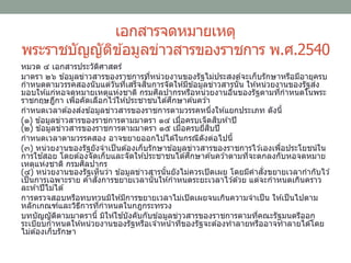 เอกสารจดหมายเหตุ
พระราชบัญญัติข ้อมูลข่าวสารของราชการ พ.ศ.2540
หมวด ๔ เอกสารประวัติศาสตร์
มาตรา ๒๖ ข ้อมูลข่าวสารของราชการที่หน่วยงานของรัฐไม่ประสงค์จะเก็บรักษาหรือมีอายุครบ
กาหนดตามวรรคสองนับแต่วันที่เสร็จสิ้นการจัดให ้มีข ้อมูลข่าวสารนั้น ให ้หน่วยงานของรัฐส่ง
มอบให ้แก่หอจดหมายเหตุแห่งชาติ กรมศิลปากรหรือหน่วยงานอื่นของรัฐตามที่กาหนดในพระ
ราชกฤษฎีกา เพื่อคัดเลือกไว ้ให ้ประชาชนได ้ศึกษาค ้นคว ้า
กาหนดเวลาต ้องส่งข ้อมูลข่าวสารของราชการตามวรรคหนึ่งให ้แยกประเภท ดังนี้
(๑) ข ้อมูลข่าวสารของราชการตามมาตรา ๑๔ เมื่อครบเจ็ดสิบห ้าปี
(๒) ข ้อมูลข่าวสารของราชการตามมาตรา ๑๕ เมื่อครบยี่สิบปี
กาหนดเวลาตามวรรคสอง อาจขยายออกไปได ้ในกรณีดังต่อไปนี้
(๓) หน่วยงานของรัฐยังจาเป็นต ้องเก็บรักษาข ้อมูลข่าวสารของราชการไว ้เองเพื่อประโยชน์ใน
การใช ้สอย โดยต ้องจัดเก็บและจัดให ้ประชาชนได ้ศึกษาค ้นคว ้าตามที่จะตกลงกับหอจดหมาย
เหตุแห่งชาติ กรมศิลปากร
(๔) หน่วยงานของรัฐเห็นว่า ข ้อมูลข่าวสารนั้นยังไม่ควรเปิดเผย โดยมีคาสั่งขยายเวลากากับไว ้
เป็นการเฉพาะราย คาสั่งการขยายเวลานั้นให ้กาหนดระยะเวลาไว ้ด ้วย แต่จะกาหนดเกินคราว
ละห ้าปีไม่ได ้
การตรวจสอบหรือทบทวนมิให ้มีการขยายเวลาไม่เปิดเผยจนเกินความจาเป็น ให ้เป็นไปตาม
หลักเกณฑ์และวิธีการที่กาหนดในกฎกระทรวง
บทบัญญัติตามมาตรานี้ มิให ้ใช ้บังคับกับข ้อมูลข่าวสารของราชการตามที่คณะรัฐมนตรีออก
ระเบียบกาหนดให ้หน่วยงานของรัฐหรือเจ ้าหน้าที่ของรัฐจะต ้องทาลายหรืออาจทาลายได ้โดย
ไม่ต ้องเก็บรักษา
 