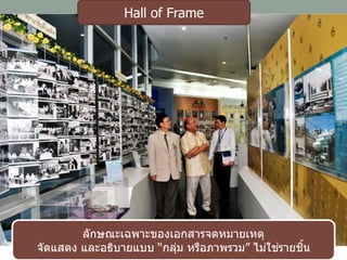 ลักษณะเฉพาะของเอกสารจดหมายเหตุ
จัดแสดง และอธิบายแบบ “กลุ่ม หรือภาพรวม” ไม่ใช่รายชิ้น
Hall of Frame
 