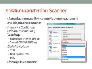 การสแกนเอกสารด ้วย Scanner
• เลือกเครื่องสแกนเนอร์ให ้เหมาะสมกับประเภทของเอกสาร
• สวมใส่ถุงมือขณะดาเนินการ
• กาหนดค่า Config ของ
เครื่องสแกนเนอร์ให ้อยู่
ในระดับสูง
• Resolution มากกว่า 300 dpi
• โหมดสี CMYK/RBG/Grey
• บันทึกในฟอร์แมต
• TIFF
• Best Quality JPG
• PNG
• เก็บข ้อมูลไว ้หลายสาเนา
 