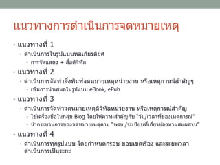 แนวทางการดาเนินการจดหมายเหตุ
• แนวทางที่ 1
• ดาเนินการในรูปแบบหอเกียรติยศ
• การจัดแสดง + สื่อดิจิทัล
• แนวทางที่ 2
• ดาเนินการจัดทาสิ่งพิมพ์จดหมายเหตุหน่วยงาน หรือเหตุการณ์สาคัญๆ
• เพิ่มการนาเสนอในรูปแบบ eBook, ePub
• แนวทางที่ 3
• ดาเนินการจัดทาจดหมายเหตุดิจิทัลหน่วยงาน หรือเหตุการณ์สาคัญ
• ใช ้เครื่องมือในกลุ่ม Blog โดยให ้ความสาคัญกับ “วัน/เวลาที่ของเหตุการณ์”
• นากระบวนการของจดหมายเหตุตาม “พรบ./ระเบียบที่เกี่ยวข ้องมาผสมผสาน”
• แนวทางที่ 4
• ดาเนินการทุกรูปแบบ โดยกาหนดกรอบ ขอบเขตเรื่อง และระยะเวลา
ดาเนินการเป็นระยะ
 