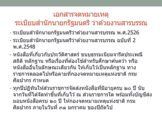 เอกสารจดหมายเหตุ
ระเบียบสานักนายกรัฐมนตรี ว่าด ้วยงานสารบรรณ
• ระเบียบสานักนายกรัฐมนตรีว่าด ้วยงานสารบรรณ พ.ศ.2526
• ระเบียบสานักนายกรัฐมนตรีว่าด ้วยงานสารบรรณ ฉบับที่ 2
พ.ศ.2548
• หนังสือที่เกี่ยวกับประวัติศาสตร์ ขนบธรรมเนียมจารีตประเพณี
สถิติ หลักฐาน หรือเรื่องที่ต ้องใช ้สาหรับศึกษาค ้นคว ้า หรือ
หนังสืออื่นในลักษณะเดียวกัน ให ้เก็บไว ้เป็นหลักฐาน ทาง
ราชการตลอดไปหรือตามที่กองจดหมายเหตุแห่งชาติ กรม
ศิลปากร กาหนด
• ทุกปีปฏิทินให ้ส่วนราชการจัดส่งหนังสือที่มีอายุครบ ๒๐ ปี นับ
จากวันที่ได ้จัดทาขึ้นที่เก็บไว ้ณ ส่วนราชการใด พร ้อมทั้งบัญชีส่ง
มอบหนังสือครบ ๒๐ ปี ให ้กองจดหมายเหตุแห่งชาติ กรม
ศิลปากร ภายในวันที่ ๓๑ มกราคม ของปีถัดไป
 