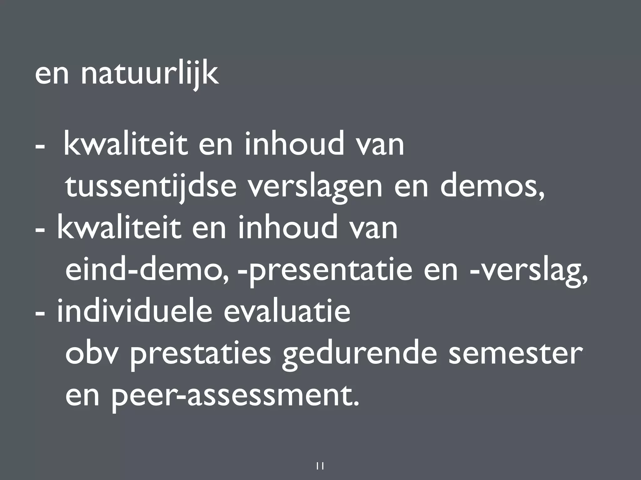 en natuurlijk
- kwaliteit en inhoud van 
tussentijdse verslagen en demos,  
- kwaliteit en inhoud van 
eind-demo, -presentatie en -verslag,  
- individuele evaluatie 
obv prestaties gedurende semester 
en peer-assessment.
11
 