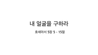 내 얼굴을 구하라
호세아서 5장 5 - 15절
 