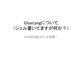 GlueLangについて
（シェル書いてますが何か？）
USP友の会/AIIT 上田隆一
 