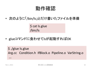 動作確認
• 次のように「/bin/ls」とだけ書いたファイルを準備
• glueコマンドに食わせてlsが起動すればOK
Feb. 1, 2015 第15回シェル芸勉強会 10
$ cat ls.glue
/bin/ls
$ ./glue ls.glue
Arg.cc Condition.h IfBlock.o Pipeline.o VarString.o
...
 