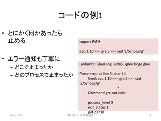 コードの例1
• とにかく何かあったら
止める
• エラー通知も丁寧に
– どこで止まったか
– どのプロセスで止まったか
Feb. 1, 2015 第15回シェル芸勉強会 11
import PATH
seq 1 10 >>= gre 5 >>= sed 's/5/hoge/g'
uedambp:GlueLang ueda$ ./glue hoge.glue
Parse error at line 3, char 14
line3: seq 1 10 >>= gre 5 >>= sed
's/5/hoge/g'
^
Command gre not exist
process_level 0
exit_status 1
pid 23738
 