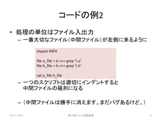 コードの例2
• 処理の単位はファイル入出力
– 一番大切なファイル（中間ファイル）が左側に来るように
– 一つのスクリプトは適切にインデントすると
中間ファイルの羅列になる
– （中間ファイルは勝手に消えます。まだバグあるけど。）
Feb. 1, 2015 第15回シェル芸勉強会 12
import PATH
file o_file = ls >>= grep '.o'
file h_file = ls >>= grep '.h'
cat o_file h_file
 
