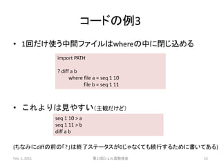 コードの例3
• 1回だけ使う中間ファイルはwhereの中に閉じ込める
• これよりは見やすい（主観だけど）
(ちなみにdiffの前の「?」は終了ステータスが0じゃなくても続行するために書いてある)
Feb. 1, 2015 第15回シェル芸勉強会 13
import PATH
? diff a b
where file a = seq 1 10
file b = seq 1 11
seq 1 10 > a
seq 1 11 > b
diff a b
 
