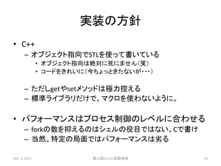 実装の方針
• C++
– オブジェクト指向でSTLを使って書いている
• オブジェクト指向は絶対に死にません（笑）
• コードをきれいに（今ちょっときたないが・・・）
– ただしgetやsetメソッドは極力控える
– 標準ライブラリだけで。マクロを使わないように。
• パフォーマンスはプロセス制御のレベルに合わせる
– forkの数を抑えるのはシェルの役目ではない。Cで書け
– 当然、特定の局面ではパフォーマンスは劣る
Feb. 1, 2015 第15回シェル芸勉強会 14
 
