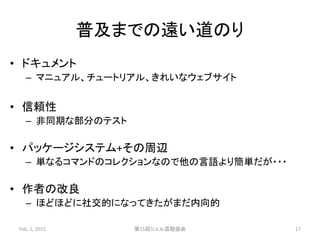普及までの遠い道のり
• ドキュメント
– マニュアル、チュートリアル、きれいなウェブサイト
• 信頼性
– 非同期な部分のテスト
• パッケージシステム+その周辺
– 単なるコマンドのコレクションなので他の言語より簡単だが・・・
• 作者の改良
– ほどほどに社交的になってきたがまだ内向的
Feb. 1, 2015 第15回シェル芸勉強会 17
 