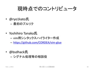 現時点でのコントリビュータ
• @ryo1kato氏
– 最初のプルリク
• Yoshihiro Tanaka氏
– vim用シンタックスハイライター作成
– https://github.com/CORDEA/vim-glue
• @bsdhack氏
– シグナル処理等の相談役
Feb. 1, 2015 第15回シェル芸勉強会 18
 