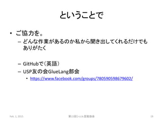 ということで
• ご協力を。
– どんな作業があるのか私から聞き出してくれるだけでも
ありがたく
– GitHubで（英語）
– USP友の会GlueLang部会
• https://www.facebook.com/groups/780590598679602/
Feb. 1, 2015 第15回シェル芸勉強会 19
 