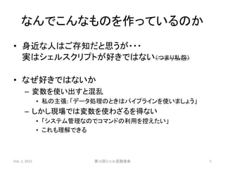 なんでこんなものを作っているのか
• 身近な人はご存知だと思うが・・・
実はシェルスクリプトが好きではない（つまり私怨）
• なぜ好きではないか
– 変数を使い出すと混乱
• 私の主張: 「データ処理のときはパイプラインを使いましょう」
– しかし現場では変数を使わざるを得ない
• 「システム管理なのでコマンドの利用を控えたい」
• これも理解できる
Feb. 1, 2015 第15回シェル芸勉強会 5
 