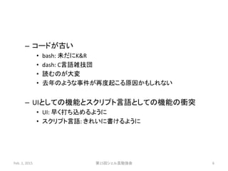 – コードが古い
• bash: 未だにK&R
• dash: C言語雑技団
• 読むのが大変
• 去年のような事件が再度起こる原因かもしれない
– UIとしての機能とスクリプト言語としての機能の衝突
• UI: 早く打ち込めるように
• スクリプト言語: きれいに書けるように
Feb. 1, 2015 第15回シェル芸勉強会 6
 