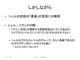 しかしながら
• シェルの役割は「普通」の言語には無理
• シェル = コマンドの糊
– 「グルー言語」を標榜する高級言語はいろいろあるが、
ライブラリレベルでくっつけている（それはそれでよい）
– シェルはプロセスレベルのグルーで、さらに高級であるが、
なぜかガテン系ツールのような扱い
• おそらくモダンでないので
Feb. 1, 2015 第15回シェル芸勉強会 7
 
