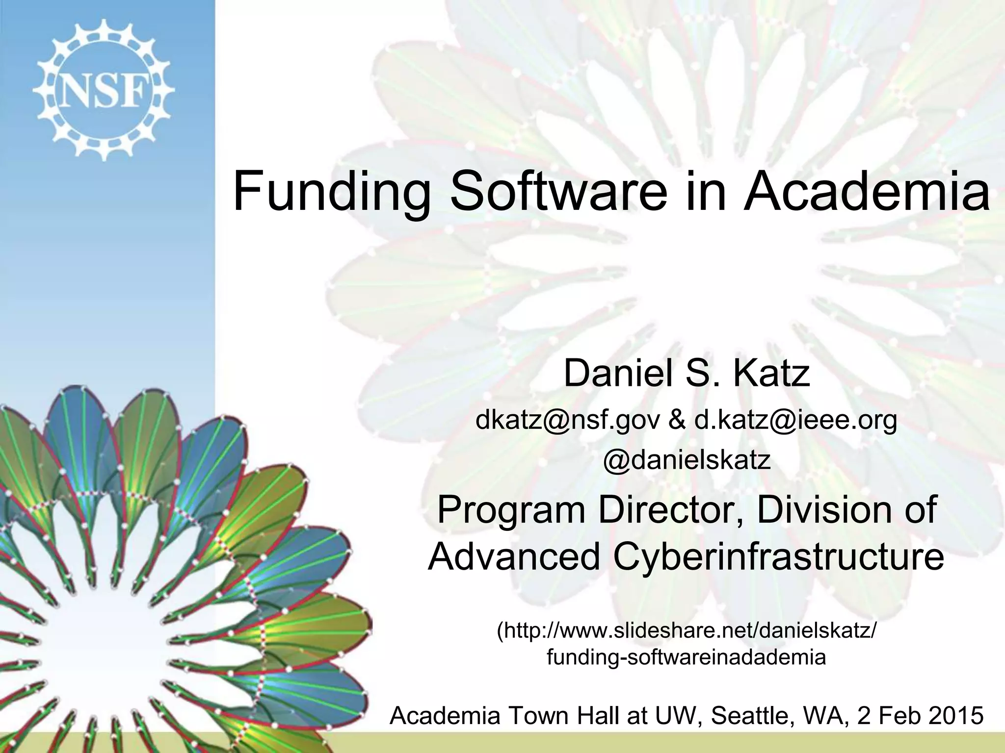 Funding Software in Academia
Daniel S. Katz
dkatz@nsf.gov & d.katz@ieee.org
@danielskatz
Program Director, Division of
Advanced Cyberinfrastructure
(http://www.slideshare.net/danielskatz/
funding-softwareinadademia
Academia Town Hall at UW, Seattle, WA, 2 Feb 2015
 