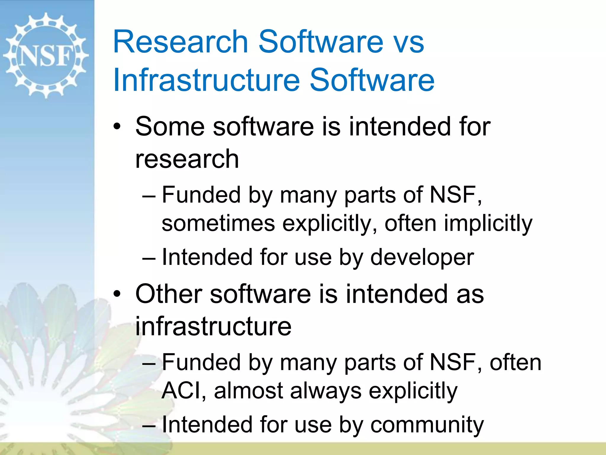 Research Software vs
Infrastructure Software
• Some software is intended for
research
– Funded by many parts of NSF,
sometimes explicitly, often implicitly
– Intended for use by developer
• Other software is intended as
infrastructure
– Funded by many parts of NSF, often
ACI, almost always explicitly
– Intended for use by community
 