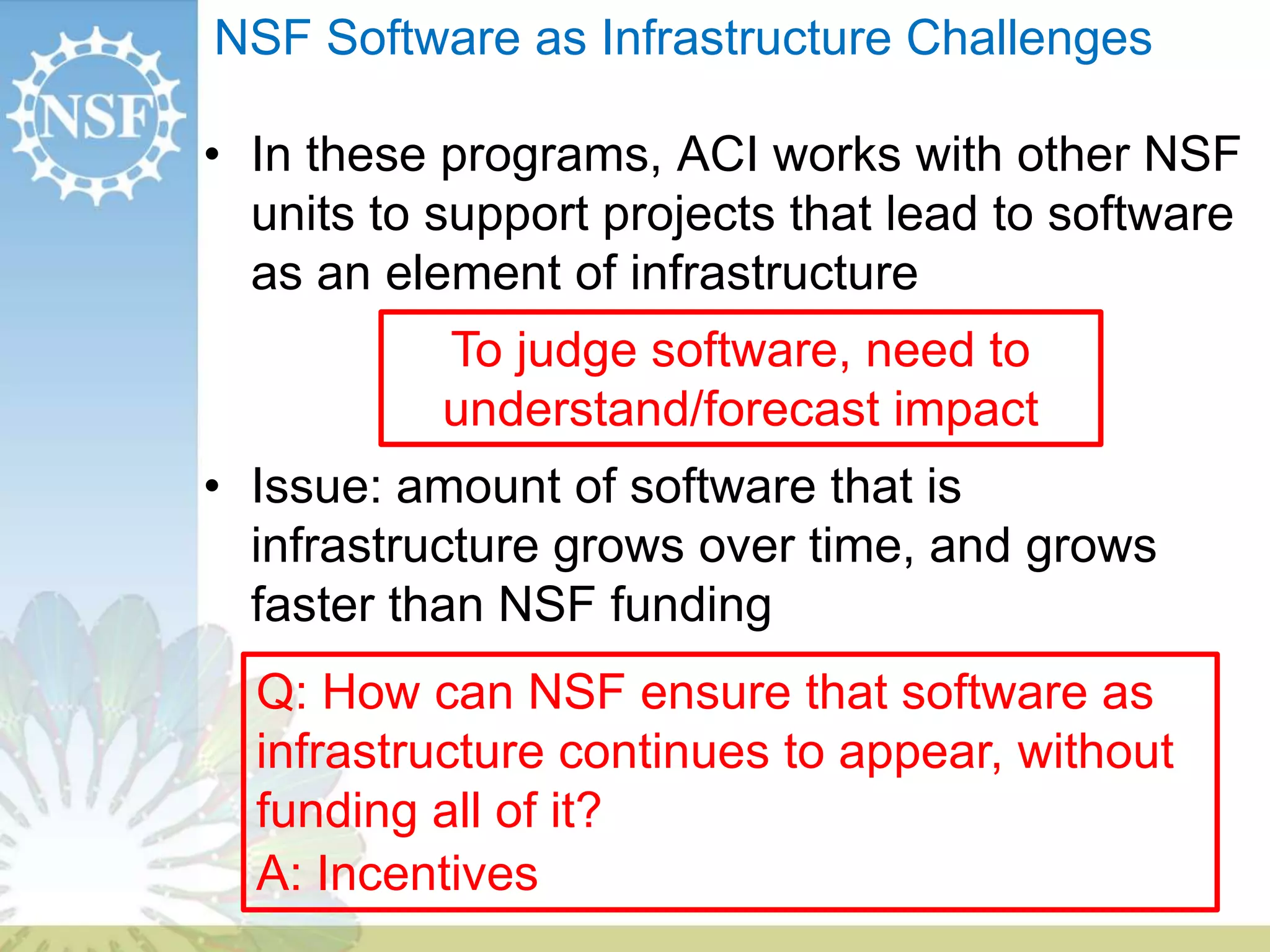 NSF Software as Infrastructure Challenges
• In these programs, ACI works with other NSF
units to support projects that lead to software
as an element of infrastructure
• Issue: amount of software that is
infrastructure grows over time, and grows
faster than NSF funding
Q: How can NSF ensure that software as
infrastructure continues to appear, without
funding all of it?
A: Incentives
To judge software, need to
understand/forecast impact
 