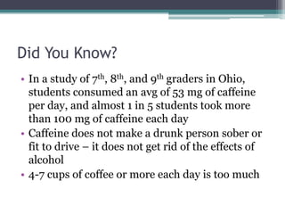 Did You Know?
• In a study of 7th, 8th, and 9th graders in Ohio,
students consumed an avg of 53 mg of caffeine
per day, and almost 1 in 5 students took more
than 100 mg of caffeine each day
• Caffeine does not make a drunk person sober or
fit to drive – it does not get rid of the effects of
alcohol
• 4-7 cups of coffee or more each day is too much
 