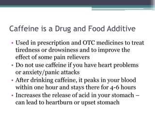 Caffeine is a Drug and Food Additive
• Used in prescription and OTC medicines to treat
tiredness or drowsiness and to improve the
effect of some pain relievers
• Do not use caffeine if you have heart problems
or anxiety/panic attacks
• After drinking caffeine, it peaks in your blood
within one hour and stays there for 4-6 hours
• Increases the release of acid in your stomach –
can lead to heartburn or upset stomach
 