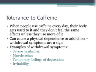 Tolerance to Caffeine
• When people use caffeine every day, their body
gets used to it and they don’t feel the same
effects unless they use more of it
• Can cause a physical dependence or addiction –
withdrawal symptoms are a sign
• Examples of withdrawal symptoms:
▫ Severe headaches
▫ Muscle aches
▫ Temporary feelings of depression
▫ Irritability
 
