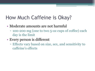 How Much Caffeine is Okay?
• Moderate amounts are not harmful
▫ 100-200 mg (one to two 5-oz cups of coffee) each
day is the limit
• Every person is different
▫ Effects vary based on size, sex, and sensitivity to
caffeine’s effects
 