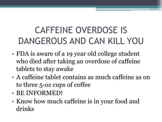 CAFFEINE OVERDOSE IS
DANGEROUS AND CAN KILL YOU
• FDA is aware of a 19 year old college student
who died after taking an overdose of caffeine
tablets to stay awake
• A caffeine tablet contains as much caffeine as on
to three 5-oz cups of coffee
• BE INFORMED!
• Know how much caffeine is in your food and
drinks
 