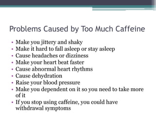 Problems Caused by Too Much Caffeine
• Make you jittery and shaky
• Make it hard to fall asleep or stay asleep
• Cause headaches or dizziness
• Make your heart beat faster
• Cause abnormal heart rhythms
• Cause dehydration
• Raise your blood pressure
• Make you dependent on it so you need to take more
of it
• If you stop using caffeine, you could have
withdrawal symptoms
 