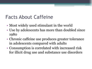 Facts About Caffeine
• Most widely used stimulant in the world
• Use by adolescents has more than doubled since
1980
• Chronic caffeine use produces greater tolerance
in adolescents compared with adults
• Consumption is correlated with increased risk
for illicit drug use and substance use disorders
 