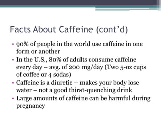 Facts About Caffeine (cont’d)
• 90% of people in the world use caffeine in one
form or another
• In the U.S., 80% of adults consume caffeine
every day – avg. of 200 mg/day (Two 5-oz cups
of coffee or 4 sodas)
• Caffeine is a diuretic – makes your body lose
water – not a good thirst-quenching drink
• Large amounts of caffeine can be harmful during
pregnancy
 