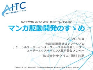 Copyright © 2015 Advanced IT Consortium to Evaluate, Apply and Drive All Rights Reserved.
マンガ駆動開発のすゝめ
2015年2月3日
先端IT活用推進コンソーシアム
ナチュラルユーザーインターフェース活用部会 リーダー
ユーザーエクスペリエンス技術部会 メンバー
株式会社テクリエ 岡村 和英
SOFTWARE JAPAN 2015 - ITフォーラムセッション
 