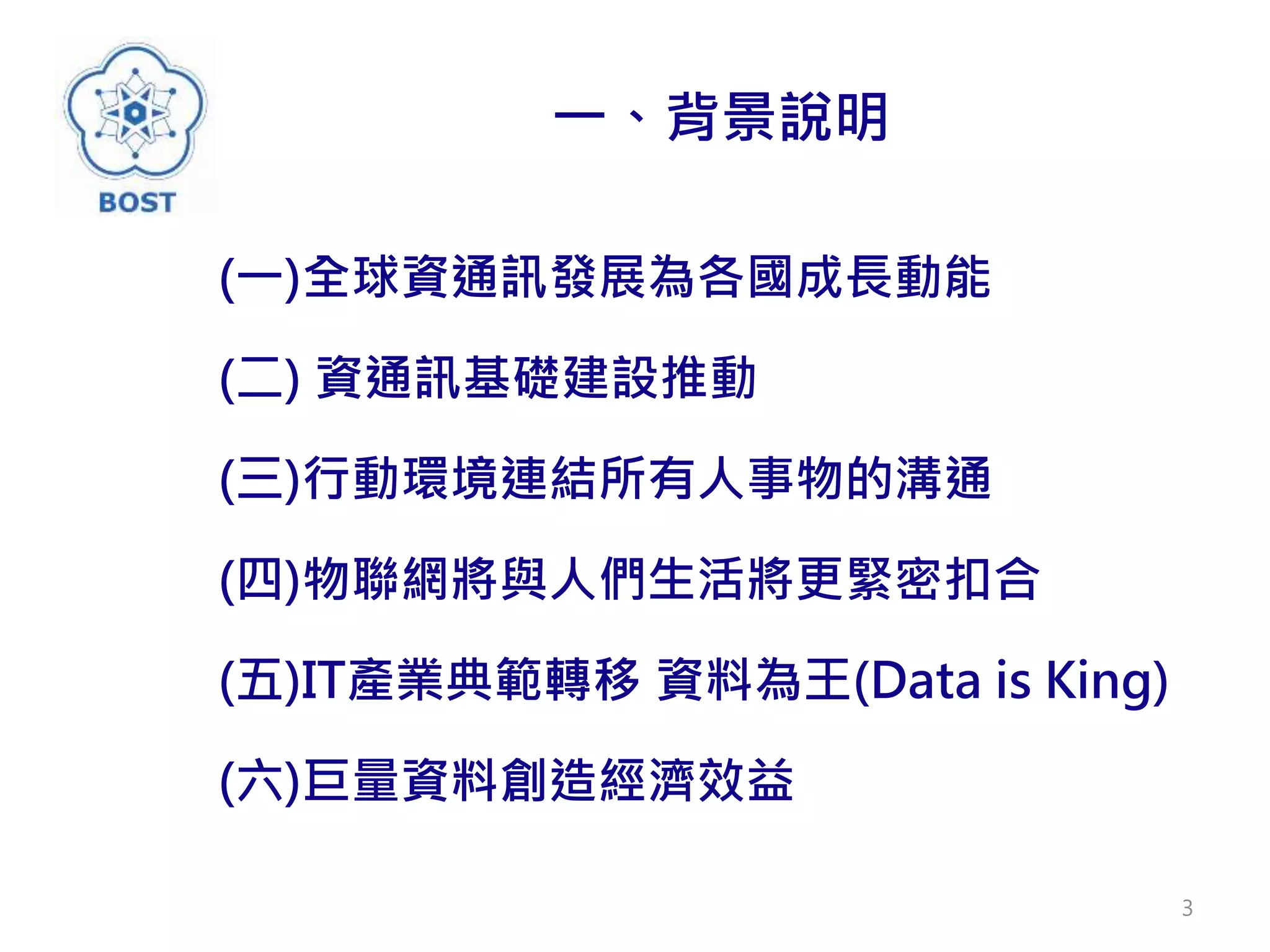 一、背景說明
(一)全球資通訊發展為各國成長動能
(二) 資通訊基礎建設推動
(三)行動環境連結所有人事物的溝通
(四)物聯網將與人們生活將更緊密扣合
(五)IT產業典範轉移 資料為王(Data is King)
(六)巨量資料創造經濟效益
3
 