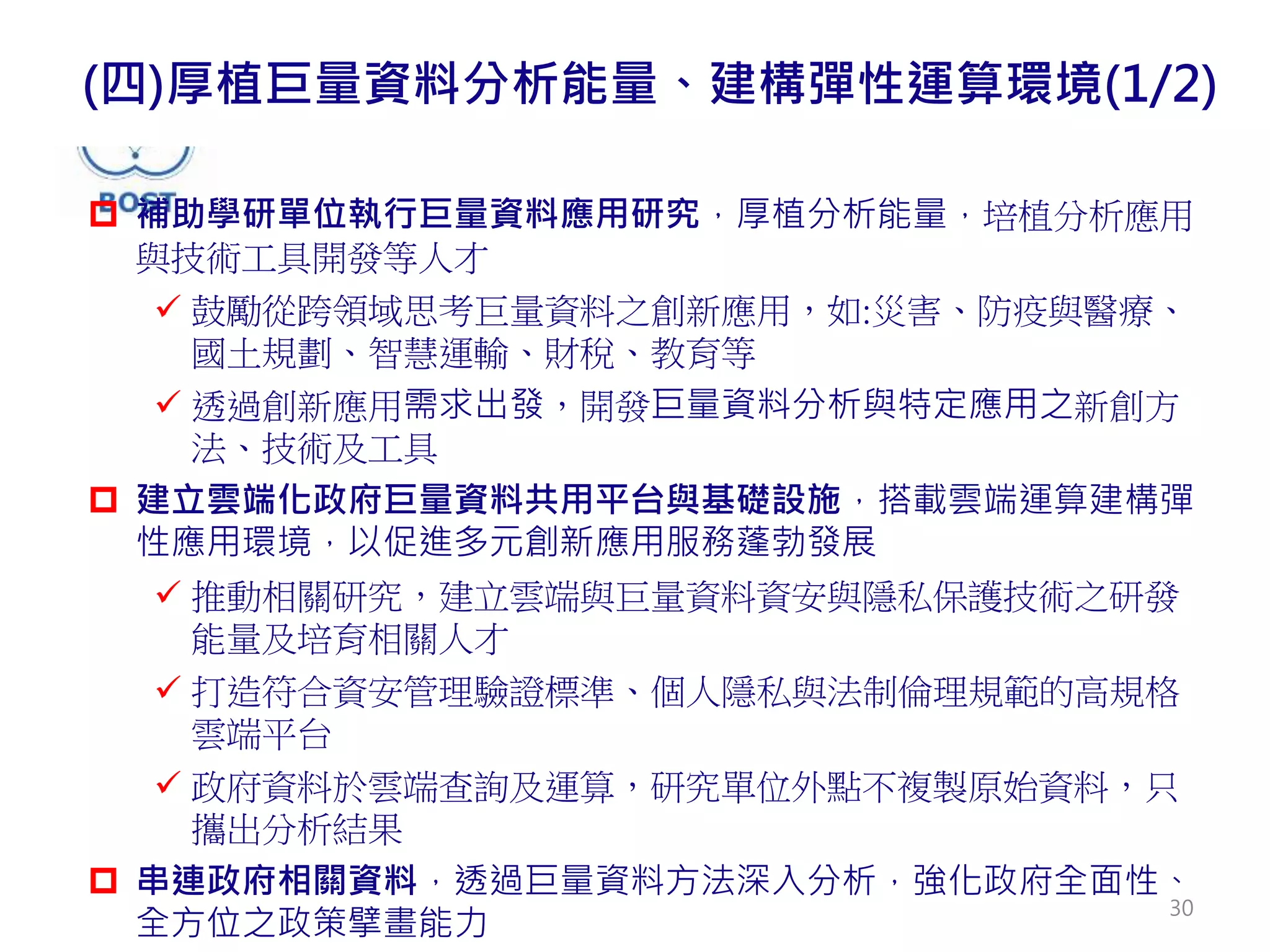  補助學研單位執行巨量資料應用研究，厚植分析能量，培植分析應用
與技術工具開發等人才
 鼓勵從跨領域思考巨量資料之創新應用，如:災害、防疫與醫療、
國土規劃、智慧運輸、財稅、教育等
 透過創新應用需求出發，開發巨量資料分析與特定應用之新創方
法、技術及工具
 建立雲端化政府巨量資料共用平台與基礎設施，搭載雲端運算建構彈
性應用環境，以促進多元創新應用服務蓬勃發展
 推動相關研究，建立雲端與巨量資料資安與隱私保護技術之研發
能量及培育相關人才
 打造符合資安管理驗證標準、個人隱私與法制倫理規範的高規格
雲端平台
 政府資料於雲端查詢及運算，研究單位外點不複製原始資料，只
攜出分析結果
 串連政府相關資料，透過巨量資料方法深入分析，強化政府全面性、
全方位之政策擘畫能力
(四)厚植巨量資料分析能量、建構彈性運算環境(1/2)
30
 