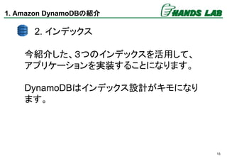 15
1. Amazon DynamoDBの紹介
今紹介した、３つのインデックスを活用して、
アプリケーションを実装することになります。
DynamoDBはインデックス設計がキモになり
ます。
2. インデックス
 