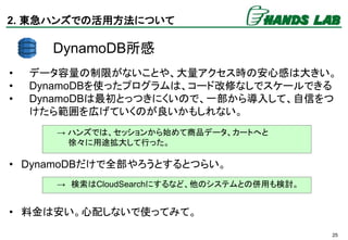 25
DynamoDB所感
• データ容量の制限がないことや、大量アクセス時の安心感は大きい。
• DynamoDBを使ったプログラムは、コード改修なしでスケールできる
• DynamoDBは最初とっつきにくいので、一部から導入して、自信をつ
...