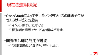 15
現在の運用状況
•OpenStackによってデータセンタリソースのほぼ全てが
セルフサービスで提供
 インフラ側はそっと見守る
 開発者の意思でサービスの構成が可能
•開発者は即時利用が可能
 物理環境のような待ちが発生しない
 
