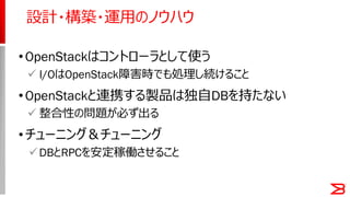 •OpenStackはコントローラとして使う
 I/OはOpenStack障害時でも処理し続けること
•OpenStackと連携する製品は独自DBを持たない
 整合性の問題が必ず出る
•チューニング＆チューニング
DBとRPCを安定稼働させること
設計・構築・運用のノウハウ
 