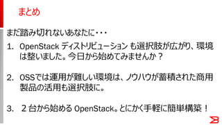 まとめ
まだ踏み切れないあなたに・・・
1. OpenStack ディストリビューション も選択肢が広がり、環境
は整いました。今日から始めてみませんか？
2. OSSでは運用が難しい環境は、ノウハウが蓄積された商用
製品の活用も選択肢に。
3. ２台から始める OpenStack。とにかく手軽に簡単構築！
 