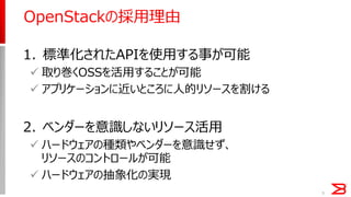 5
OpenStackの採用理由
1. 標準化されたAPIを使用する事が可能
 取り巻くOSSを活用することが可能
 アプリケーションに近いところに人的リソースを割ける
2. ベンダーを意識しないリソース活用
 ハードウェアの種類やベンダーを意識せず、
リソースのコントロールが可能
 ハードウェアの抽象化の実現
 