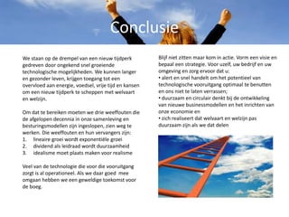 Conclusie
Blijf niet zitten maar kom in actie. Vorm een visie en
bepaal een strategie. Voor uzelf, uw bedrijf en uw
omgeving en zorg ervoor dat u:
• alert en snel handelt om het potentieel van
technologische vooruitgang optimaal te benutten
en ons niet te laten verrassen;
• duurzaam en circulair denkt bij de ontwikkeling
van nieuwe businessmodellen en het inrichten van
onze economie en
• zich realiseert dat welvaart en welzijn pas
duurzaam zijn als we dat delen
We staan op de drempel van een nieuw tijdperk
gedreven door ongekend snel groeiende
technologische mogelijkheden. We kunnen langer
en gezonder leven, krijgen toegang tot een
overvloed aan energie, voedsel, vrije tijd en kansen
om een nieuw tijdperk te scheppen met welvaart
en welzijn.
Om dat te bereiken moeten we drie weeffouten die
de afgelopen decennia in onze samenleving en
besturingsmodellen zijn ingeslopen, zien weg te
werken. Die weeffouten en hun vervangers zijn:
1. lineaire groei wordt exponentiële groei
2. dividend als leidraad wordt duurzaamheid
3. idealisme moet plaats maken voor realisme
Veel van de technologie die voor die vooruitgang
zorgt is al operationeel. Als we daar goed mee
omgaan hebben we een geweldige toekomst voor
de boeg.
 
