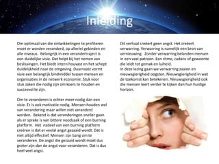 Om optimaal van die ontwikkelingen te profiteren
moet er worden veranderd, op allerlei gebieden en
alle niveaus. Belangrijk in een verandertraject is
een duidelijke visie. Dat helpt bij het nemen van
beslissingen. Het biedt intern houvast en het schept
duidelijkheid naar de omgeving. Daarnaast vormt
visie een belangrijk bindmiddel tussen mensen en
organisaties in de netwerk economie. Stuk voor
stuk zaken die nodig zijn om koers te houden en
succesvol te zijn.
Om te veranderen is echter meer nodig dan een
visie. Er is ook motivatie nodig. Mensen houden wel
van verandering maar willen niet veranderd
worden. Bekend is dat veranderingen sneller gaan
als er sprake is van bittere noodzaak of een burning
platform. Het nadeel van een burning platform
creëren is dat er veelal angst gezaaid wordt. Dat is
niet altijd effectief. Mensen zijn bang om te
veranderen. De angst die gezaaid wordt moet dus
groter zijn dan de angst voor veranderen. Dat is dus
heel veel angst.
Dit verhaal creëert geen angst. Het creëert
verwarring. Verwarring is namelijk een bron van
vernieuwing. Zonder verwarring belanden mensen
in een vast patroon. Een ritme, cadans of gewoonte
die leidt tot gemak en luiheid.
In deze lezing gaan we verwarring zaaien en
nieuwsgierigheid oogsten. Nieuwsgierigheid in wat
de toekomst kan betekenen. Nieuwsgierigheid ook
die mensen leert verder te kijken dan hun huidige
horizon.
Inleiding
 