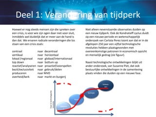 Hoewel er nog steeds mensen zijn die spreken over
een crisis, is voor wie zijn ogen daar niet voor sluit,
inmiddels wel duidelijk dat er meer aan de hand is
dan dat. We ervaren radicale veranderingen die los
staan van een crisis zoals:
centraal naar decentraal
vertikaal naar horizontaal
lokaal /regionaal naar globaal/internationaal
top down naar bottum up
reactief/analyseren naar proactief/voorspellen
bezit/exclusiviteit naar gebruik/delen
produceren naar MVO
overheid/kerk naar markt en burgerij
Niet alleen nevenstaande observaties duiden op
een nieuw tijdperk. Ook de Kondratieff cyclus duidt
op een nieuwe periode en wetenschappelijk
onderzoek van Carlota Perez toont aan dat er in de
afgelopen 250 jaar een vijftal technologische
revoluties hebben plaatsgevonden met
overeenkomstige patronen in economisch opzicht
en menselijk gedrag (zie figuur).
Naast technologische ontwikkelingen blijkt uit
ander onderzoek, van Susanne Piet, dat ook
bestuurlijke ontwikkelingen in de samenleving
plaats vinden die duiden op een nieuwe fase.
Deel 1: Verandering van tijdperk
Opkoms
t
Synergie
Volwas-
sen
Hype
Faseintechnologische
revolutie
 