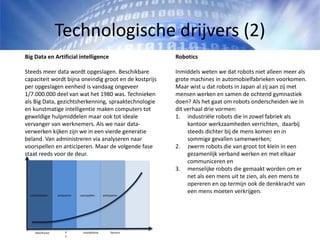 Technologische drijvers (2)
Robotics
Inmiddels weten we dat robots niet alleen meer als
grote machines in automobielfabrieken voorkomen.
Maar wist u dat robots in Japan al zij aan zij met
mensen werken en samen de ochtend gymnastiek
doen? Als het gaat om robots onderscheiden we in
dit verhaal drie vormen:
1. industriële robots die in zowel fabriek als
kantoor werkzaamheden verrichten, daarbij
steeds dichter bij de mens komen en in
sommige gevallen samenwerken;
2. zwerm robots die van groot tot klein in een
gezamenlijk verband werken en met elkaar
communiceren en
3. menselijke robots die gemaakt worden om er
net als een mens uit te zien, als een mens te
opereren en op termijn ook de denkkracht van
een mens moeten verkrijgen.
Big Data en Artificial intelligence
Steeds meer data wordt opgeslagen. Beschikbare
capaciteit wordt bijna oneindig groot en de kostprijs
per opgeslagen eenheid is vandaag ongeveer
1/7.000.000 deel van wat het 1980 was. Technieken
als Big Data, gezichtsherkenning, spraaktechnologie
en kunstmatige intelligentie maken computers tot
geweldige hulpmiddelen maar ook tot ideale
vervanger van werknemers. Als we naar data-
verwerken kijken zijn we in een vierde generatie
beland. Van administreren via analyseren naar
voorspellen en anticiperen. Maar de volgende fase
staat reeds voor de deur.
Mainframe P
C
Sensors
administreren analyseren voorspellen anticiperen
smartphone
 