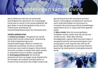 Veranderingen samenleving
gevreesd werd voor het verschijnsel wat door
Keynes “technological unemployment” genoemd
werd. Anderzijds hebben we techneuten en
innovators die waarschuwen dat de ontwikkelingen
exponentieel zijn en er nog te veel lineair gedacht
wordt.
3. Meer minder. Door de recessie geholpen
ontdekken mensen steeds meer dat we ook met
minder kunnen. Meer delen (Peerby,
thuisafgehaald, snapcar). Meer duurzaam kopen is
een goede trend die ook economisch gezien voor
Europa goed is maar nog niet echt voet aan de
grond krijgt. Dat geldt ook voor het basisinkomen
waarover op steeds grotere schaal gediscussieerd
wordt.
Net als McKinsey meer dan 10 verstorende
technologieën kan opsommen zijn er belangrijke
trends waar te nemen in het nieuwe tijdsbeeld. We
gaan dieper in op de belangrijkste trends en hun
invloed op de samenleving, de
economie/bedrijfsvoering en het individuele leven.
TRENDS SAMENLEVING
1. invloed van burgers. Het gebruik van sociale
media heeft enorme invloed op de samenleving.
Het leidt tot globalisering en een
netwerkmaatschappij. Macht en invloed van
traditionele autoriteiten als kerk en overheid
verschuiven naar markt en burgerij. Hiërarchische
structuren vervallen en steeds meer zaken worden
in netwerkstructuren en bottom-up geregeld.
2. Verdringing arbeidsmark. De trend dat
computers de mens vervangen op de arbeidsmarkt.
De meningen zijn verdeeld. Enerzijds politici en
economen die erop wijzen dat al begin vorige eeuw
 